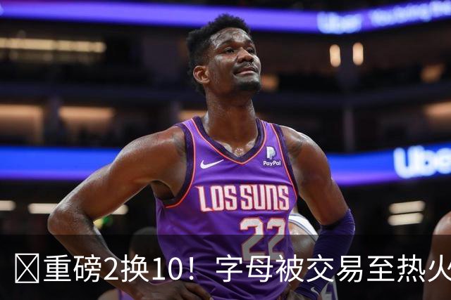 💣重磅2换10！字母被交易至热火换希罗等四人+3首轮1次轮+1互换